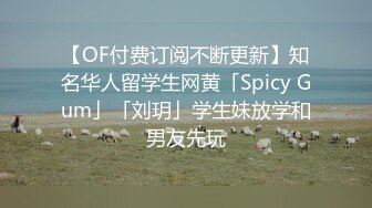 【OF付费订阅不断更新】知名华人留学生网黄「Spicy Gum」「刘玥」学生妹放学和男友先玩