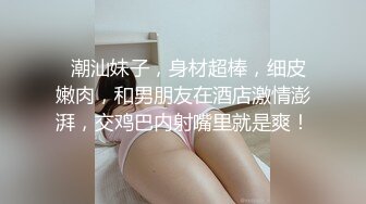   潮汕妹子，身材超棒，细皮嫩肉，和男朋友在酒店激情澎湃，交鸡巴内射嘴里就是爽！