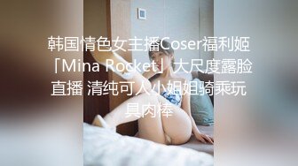 韩国情色女主播Coser福利姬「Mina Rocket」大尺度露脸直播 清纯可人小姐姐骑乘玩具肉棒