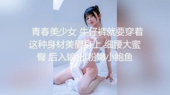   青春美少女 牛仔裤就要穿着这种身材美眉身上 细腰大蜜臀 后入输出 粉嫩小鲍鱼