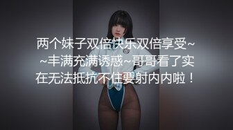 两个妹子双倍快乐双倍享受~~丰满充满诱惑~哥哥看了实在无法抵抗不住要射内内啦！