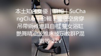 本土知名女優｜蘇暢｜SuChangClub｜合輯Ⅰ獨守空房穿吊帶網襪道具自慰 雙女浴缸艷舞精油波推床技示教群P混戰等 22V