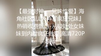 【最强封神❤️兄妹性爱】海角社区乱L大神『疯狂兄妹』热销收费甄选-从破处处女妹妹到内射疯狂做爱 高清720P原版