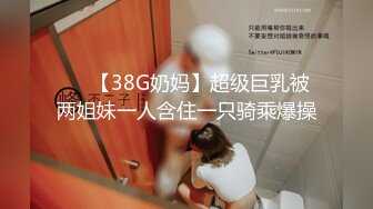 ❤️【38G奶妈】超级巨乳被两姐妹一人含住一只骑乘爆操