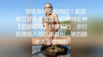 ❤️顶级身材反差网红！卖原味又好色喜欢露出的推特女神【奶球喵喵】付费私拍，步行街商场人前极限露出，被四眼主人调教啪啪