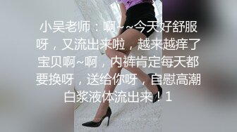 小吴老师：啊~~今天好舒服呀，又流出来啦，越来越痒了宝贝啊~啊，内裤肯定每天都要换呀，送给你呀，自慰高潮白浆液体流出来！1