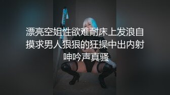 漂亮空姐性欲难耐床上发浪自摸求男人狠狠的狂操中出内射 呻吟声真骚