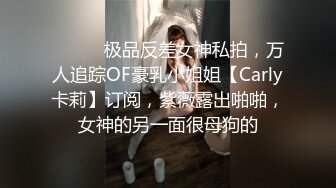 ⚫️⚫️极品反差女神私拍，万人追踪OF豪乳小姐姐【Carly卡莉】订阅，紫薇露出啪啪，女神的另一面很母狗的