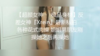 【超颜女神❤️极品身材】反差女神『Xrein』最新私拍❤️各种花式肉操 姐姐男朋友刚操她之后再操她