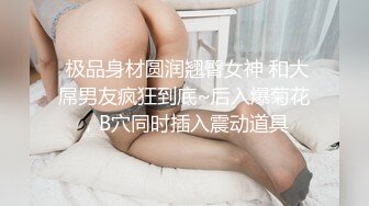  极品身材圆润翘臀女神 和大屌男友疯狂到底~后入爆菊花，B穴同时插入震动道具