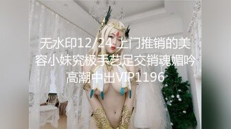 无水印12/24 上门推销的美容小妹究极手艺足交销魂媚吟高潮中出VIP1196