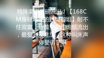 特殊渠道重磅流出！【168CM身材爆好的翘臀御姐】耐不住寂寞，背着男友约炮频流出，最爱老汉推车，这种叫床声 你受得了吗