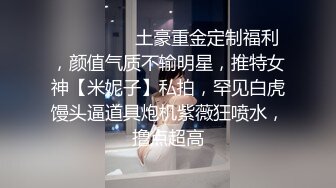 ⚫️⚫️⚫️土豪重金定制福利，颜值气质不输明星，推特女神【米妮子】私拍，罕见白虎馒头逼道具炮机紫薇狂喷水，撸点超高