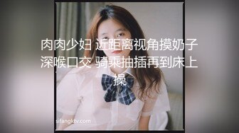 肉肉少妇 近距离视角摸奶子深喉口交 骑乘抽插再到床上操