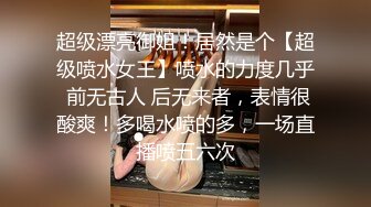 超级漂亮御姐！居然是个【超级喷水女王】喷水的力度几乎 前无古人 后无来者，表情很酸爽！多喝水喷的多，一场直播喷五六次