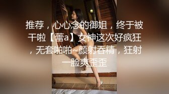 推荐，心心念的御姐，终于被干啦【蕾a】女神这次好疯狂，无套啪啪~颜射吞精，狂射一脸爽歪歪