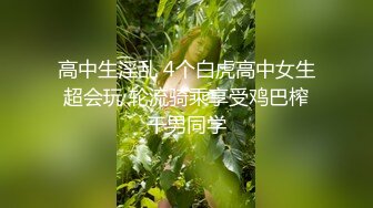 高中生淫乱 4个白虎高中女生超会玩 轮流骑乘享受鸡巴榨干男同学