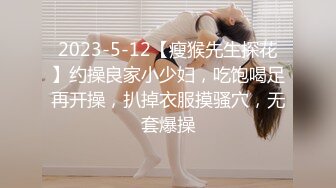 2023-5-12【瘦猴先生探花】约操良家小少妇，吃饱喝足再开操，扒掉衣服摸骚穴，无套爆操