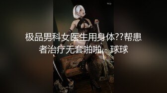 极品男科女医生用身体??帮患者治疗无套啪啪 - 球球