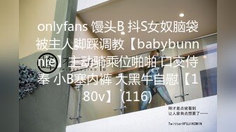 onlyfans 馒头B 抖S女奴脑袋被主人脚踩调教【babybunnnie】主动骑乘位啪啪 口交侍奉 小B塞内裤 大黑牛自慰【180v】 (116)