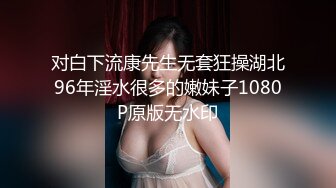 对白下流康先生无套狂操湖北96年淫水很多的嫩妹子1080P原版无水印