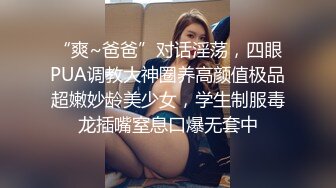 “爽~爸爸”对话淫荡，四眼PUA调教大神圈养高颜值极品超嫩妙龄美少女，学生制服毒龙插嘴窒息口爆无套中