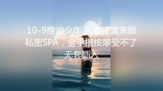 10-9推油少年 人妻寂寞来做私密SPA，金手指按摩受不了无套插入