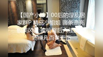 【国产小妹】00后的淫乱居家群P 精品小姐姐 苗条漂亮 貌美风骚 蜜桃臀后入佳品 场场赚几百爽歪歪