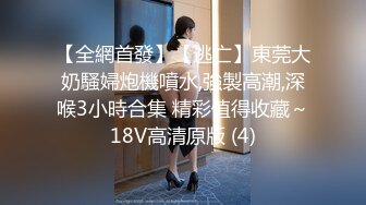 【全網首發】【逃亡】東莞大奶騷婦炮機噴水,強製高潮,深喉3小時合集 精彩值得收藏～18V高清原版 (4)