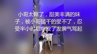  小哥太屌了，甜美丰满的妹子，被小哥猛干的受不了，忍受半小时后爆发了发脾气骂起来了