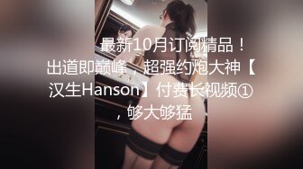 ⚫️⚫️最新10月订阅精品！出道即巅峰，超强约炮大神【汉生Hanson】付费长视频①，够大够猛