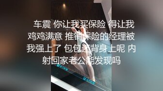   车震 你让我买保险 得让我鸡鸡满意 推销保险的经理被我强上了 包包还背身上呢 内射回家老公能发现吗