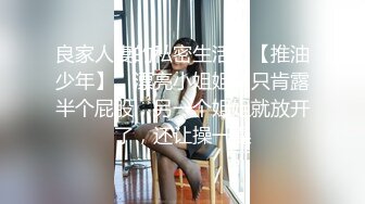 良家人妻的私密生活，【推油少年】，漂亮小姐姐，只肯露半个屁股，另一个姐姐就放开了，还让操一操