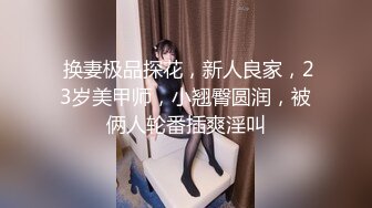  换妻极品探花，新人良家，23岁美甲师，小翘臀圆润，被俩人轮番插爽淫叫