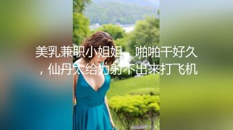 美乳兼职小姐姐，啪啪干好久，仙丹太给力射不出来打飞机