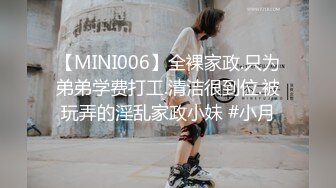 【MINI006】全裸家政.只为弟弟学费打工.清洁很到位.被玩弄的淫乱家政小妹 #小月