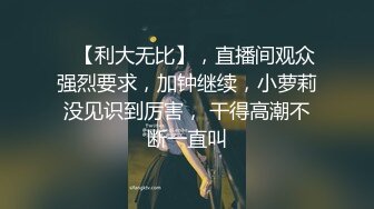    【利大无比】，直播间观众强烈要求，加钟继续，小萝莉没见识到厉害， 干得高潮不断一直叫