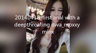 20140418_first anal with a deepthroating diva_moxxy minx