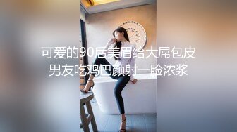 可爱的90后美眉给大屌包皮男友吃鸡巴颜射一脸浓浆