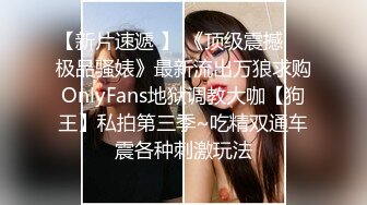 【新片速遞 】 《顶级震撼㊙️极品骚婊》最新流出万狼求购OnlyFans地狱调教大咖【狗王】私拍第三季~吃精双通车震各种刺激玩法