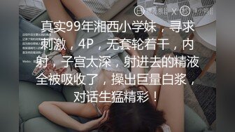 真实99年湘西小学妹，寻求刺激，4P，无套轮着干，内射，子宫太深，射进去的精液全被吸收了，操出巨量白浆，对话生猛精彩！