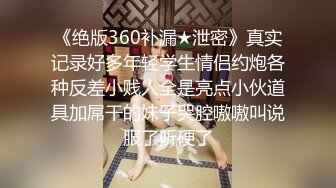 《绝版360补漏★泄密》真实记录好多年轻学生情侣约炮各种反差小贱人全是亮点小伙道具加屌干的妹子哭腔嗷嗷叫说服了听硬了