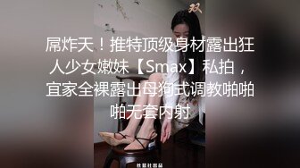 屌炸天！推特顶级身材露出狂人少女嫩妹【Smax】私拍，宜家全裸露出母狗式调教啪啪啪无套内射