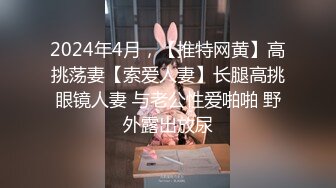 2024年4月，【推特网黄】高挑荡妻【索爱人妻】长腿高挑眼镜人妻 与老公性爱啪啪 野外露出放尿