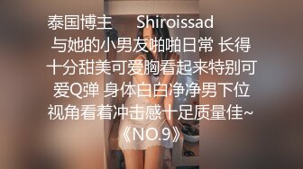 泰国博主❤️Shiroissad❤️ ✌与她的小男友啪啪日常 长得十分甜美可爱胸看起来特别可爱Q弹 身体白白净净男下位视角看着冲击感十足质量佳~《NO.9》