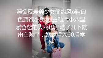 淫欲反差美少女简约风o鞋白色旗袍小美女 主动用小穴温暖爸爸的大鸡巴，动了几下就出白浆了，站式后入00后学妹