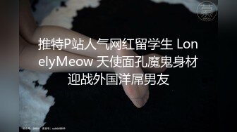 推特P站人气网红留学生 LonelyMeow 天使面孔魔鬼身材迎战外国洋屌男友